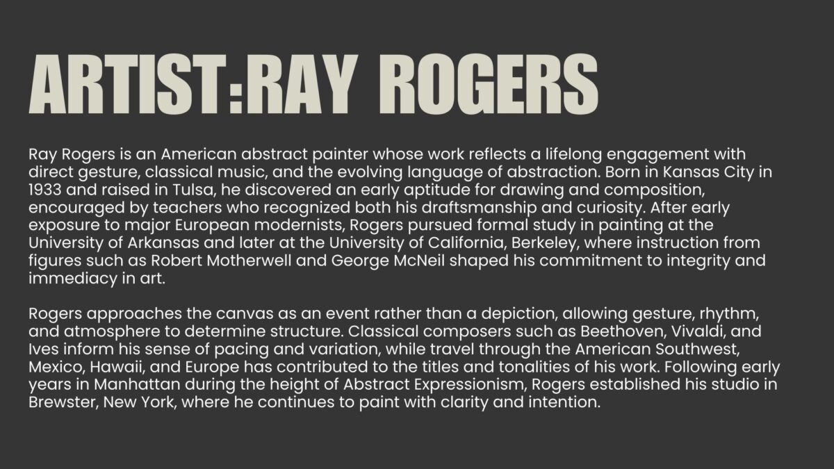 Abstract painting is a language of movement and memory. For over seven decades, Ray Rogers has translated rhythm, music, and atmosphere into sweeping gestures across monumental canvases. Each work is the record of an event rather than its illustration, capturing the precise moment when thought meets motion. This exhibition, Ray Rogers Gesture in Time, brings together paintings shaped by a lifetime of dedication to Abstract Expressionism and inventionism. Rogers rejects preconception, working directly on the canvas with a physicality that mirrors the improvisational flow of music. His works are both immediate and enduring, revealing an artist fully immersed in the act of creation.
